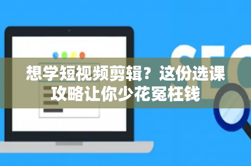 想学短视频剪辑？这份选课攻略让你少花冤枉钱